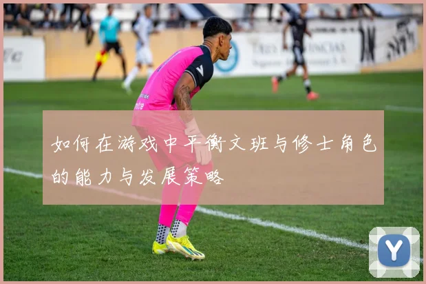 如何在游戏中平衡文班与修士角色的能力与发展策略