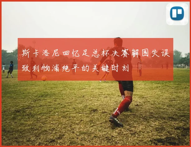 斯卡洛尼回忆足总杯决赛解围失误致利物浦绝平的关键时刻