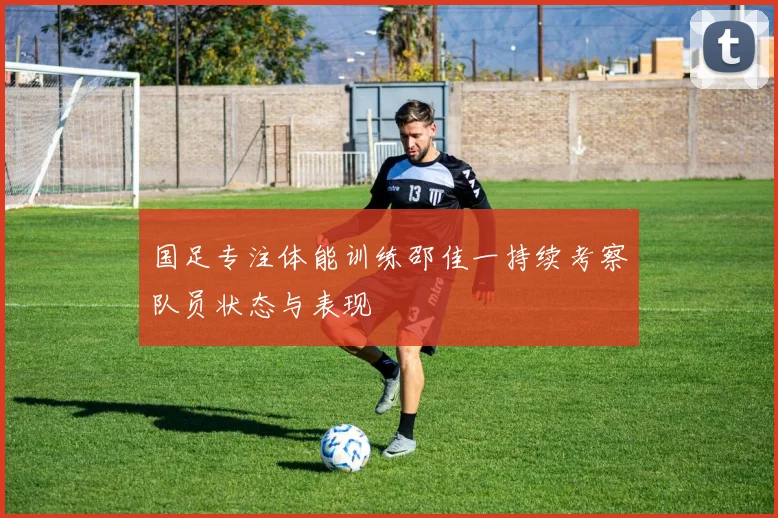 国足专注体能训练邵佳一持续考察队员状态与表现