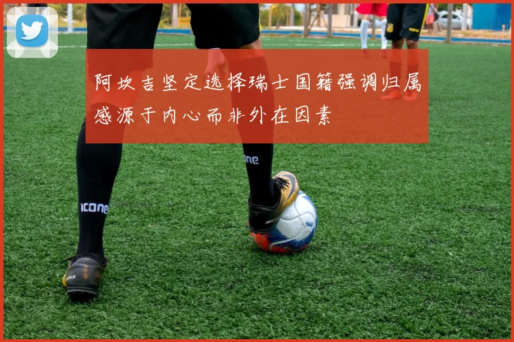 阿坎吉坚定选择瑞士国籍强调归属感源于内心而非外在因素