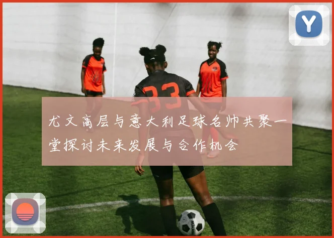 尤文高层与意大利足球名帅共聚一堂探讨未来发展与合作机会