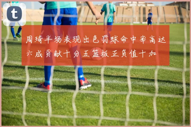 周琦半场表现出色罚球命中率高达六成贡献十分五篮板正负值十加