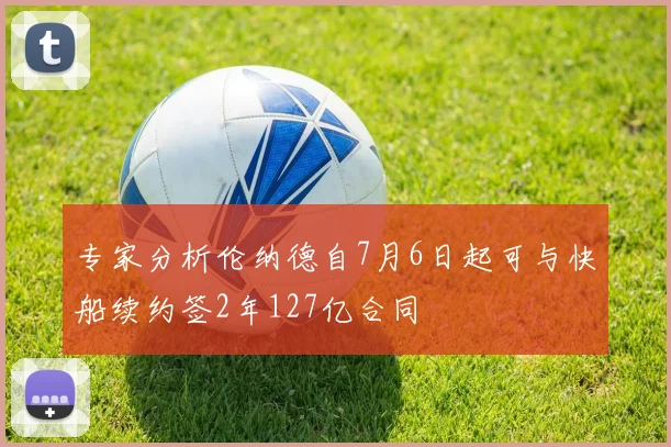 专家分析伦纳德自7月6日起可与快船续约签2年127亿合同