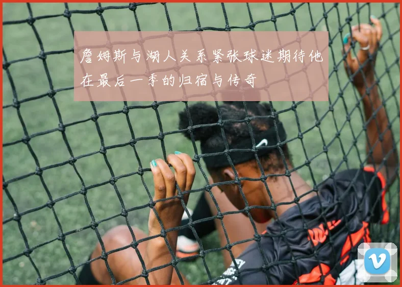 詹姆斯与湖人关系紧张球迷期待他在最后一季的归宿与传奇