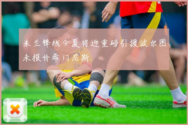 米兰锋线今夏将迎重磅引援波尔图未报价希门尼斯
