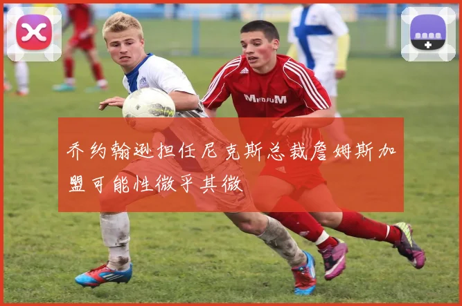 乔约翰逊担任尼克斯总裁詹姆斯加盟可能性微乎其微
