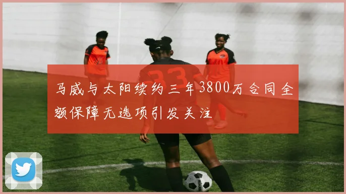 马威与太阳续约三年3800万合同全额保障无选项引发关注