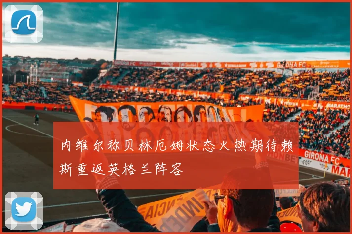 内维尔称贝林厄姆状态火热期待赖斯重返英格兰阵容