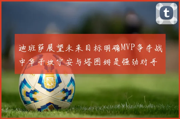 迪班萨展望未来目标明确MVP争夺战中华子坎宁安与塔图姆是强劲对手