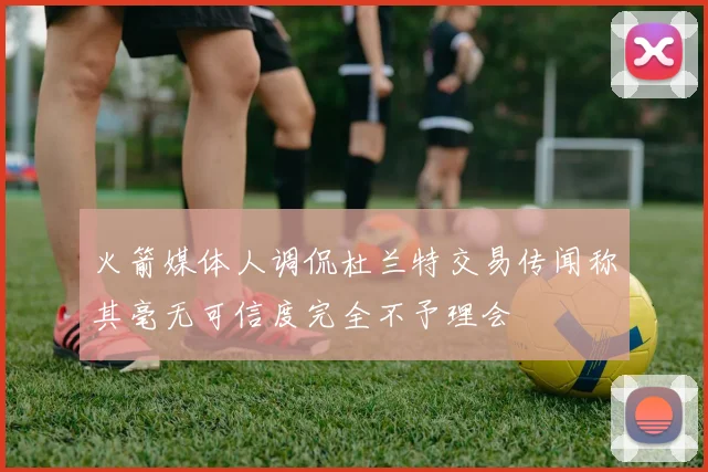 火箭媒体人调侃杜兰特交易传闻称其毫无可信度完全不予理会