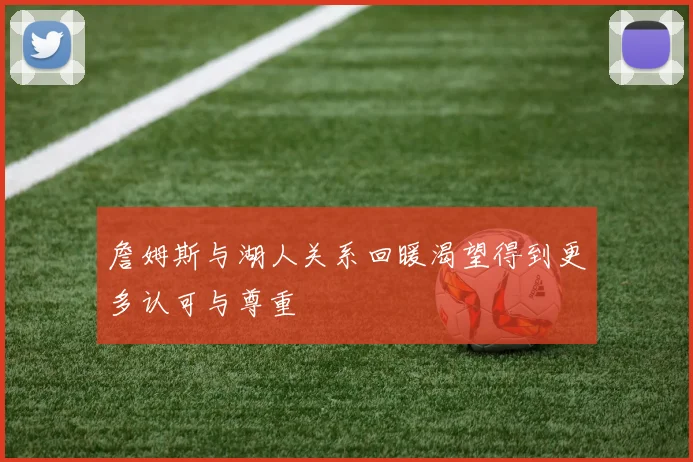 詹姆斯与湖人关系回暖渴望得到更多认可与尊重
