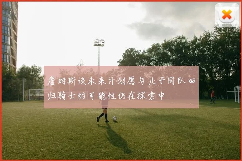 詹姆斯谈未来计划愿与儿子同队回归骑士的可能性仍在探索中