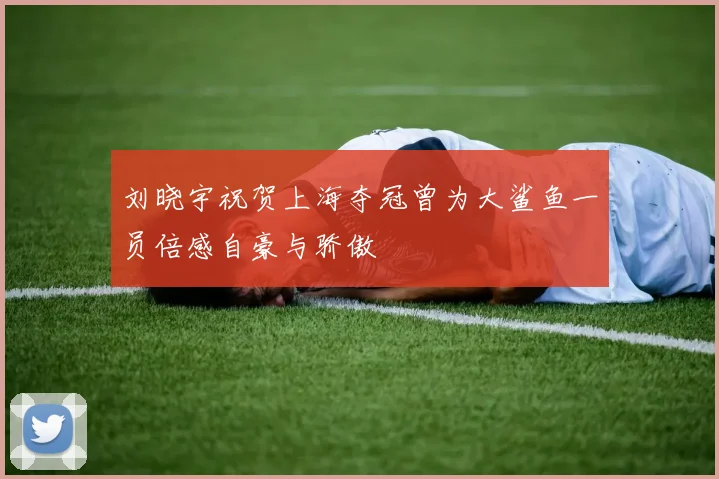 刘晓宇祝贺上海夺冠曾为大鲨鱼一员倍感自豪与骄傲