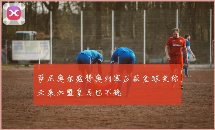 萨尼奥尔盛赞奥利塞应获金球奖称未来加盟皇马也不晚