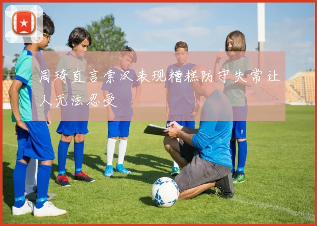 周琦直言索汉表现糟糕防守失常让人无法忍受