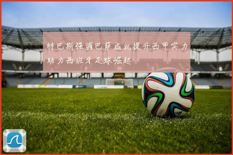 特巴斯强调巴萨成就提升西甲实力助力西班牙足球崛起