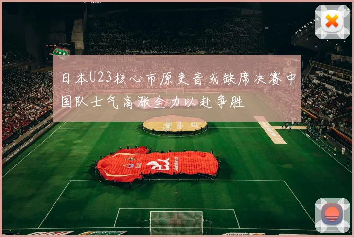 日本U23核心市原吏音或缺席决赛中国队士气高涨全力以赴争胜