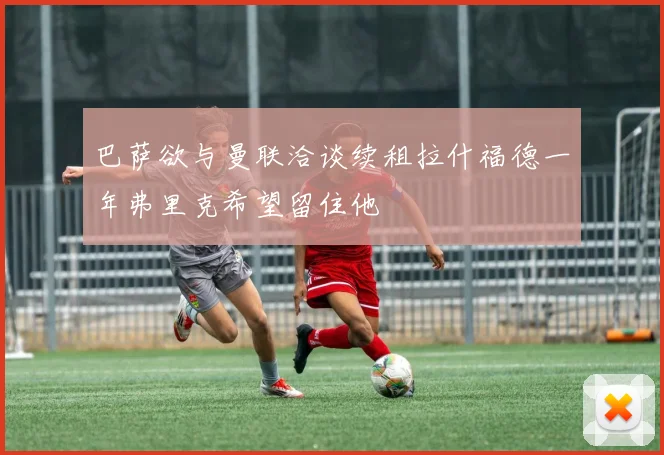 巴萨欲与曼联洽谈续租拉什福德一年弗里克希望留住他