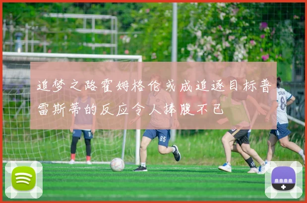 追梦之路霍姆格伦或成追逐目标普雷斯蒂的反应令人捧腹不已