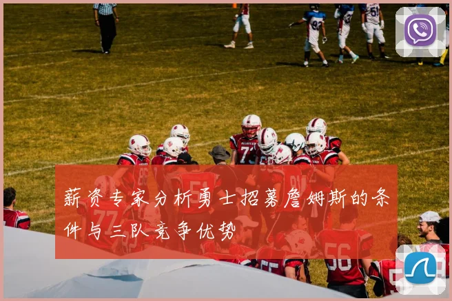 薪资专家分析勇士招募詹姆斯的条件与三队竞争优势