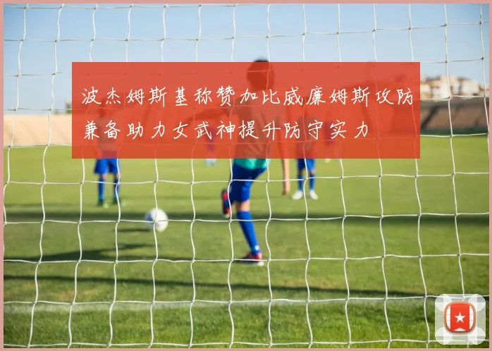波杰姆斯基称赞加比威廉姆斯攻防兼备助力女武神提升防守实力