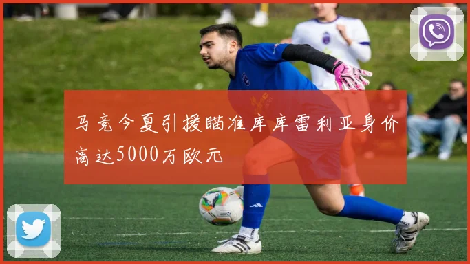 马竞今夏引援瞄准库库雷利亚身价高达5000万欧元