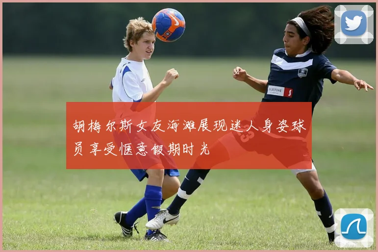 胡梅尔斯女友海滩展现迷人身姿球员享受惬意假期时光