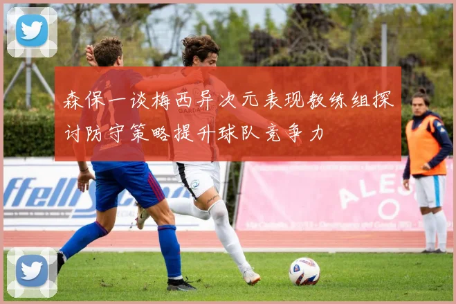 森保一谈梅西异次元表现教练组探讨防守策略提升球队竞争力