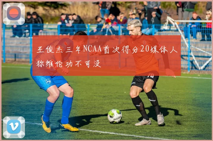 王俊杰三年NCAA首次得分20媒体人称维伦功不可没