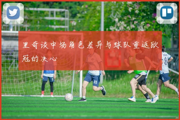 里奇谈中场角色差异与球队重返欧冠的决心